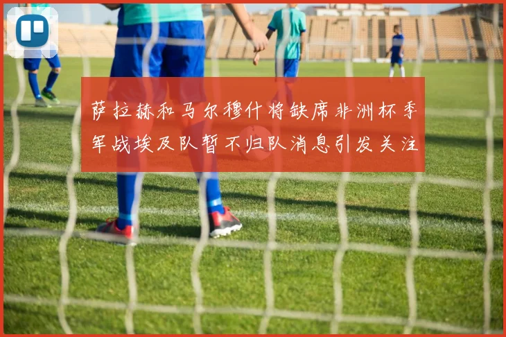 萨拉赫和马尔穆什将缺席非洲杯季军战埃及队暂不归队消息引发关注