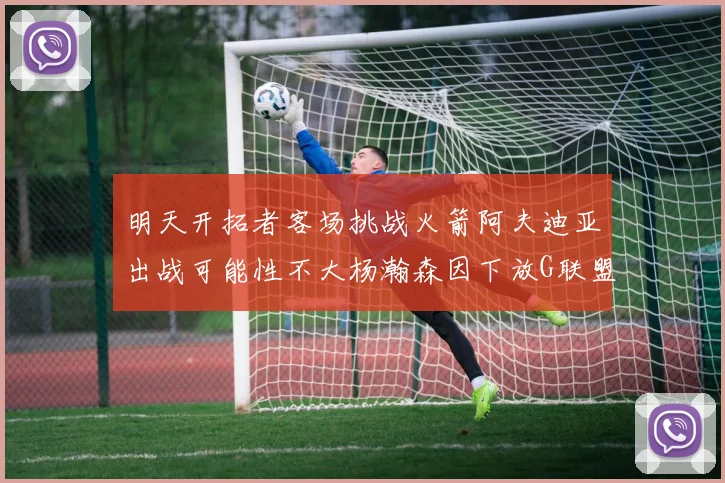 明天开拓者客场挑战火箭阿夫迪亚出战可能性不大杨瀚森因下放G联盟缺席