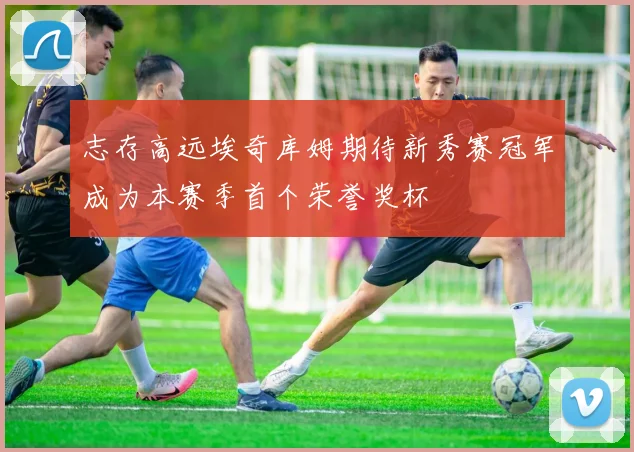 志存高远埃奇库姆期待新秀赛冠军成为本赛季首个荣誉奖杯