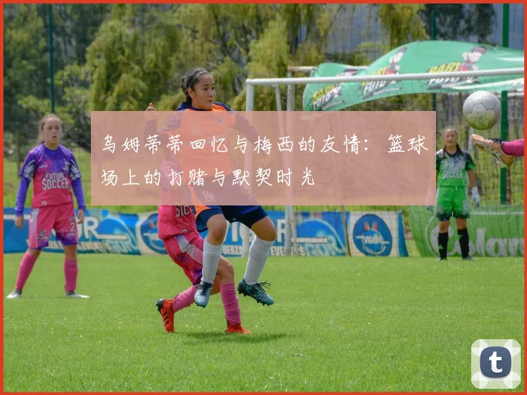 乌姆蒂蒂回忆与梅西的友情：篮球场上的打赌与默契时光