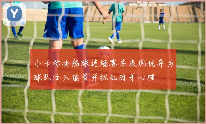 小卡称快船球迷墙赛季表现优异为球队注入能量并扰乱对手心理