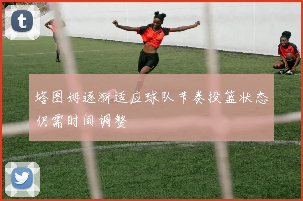 塔图姆逐渐适应球队节奏投篮状态仍需时间调整