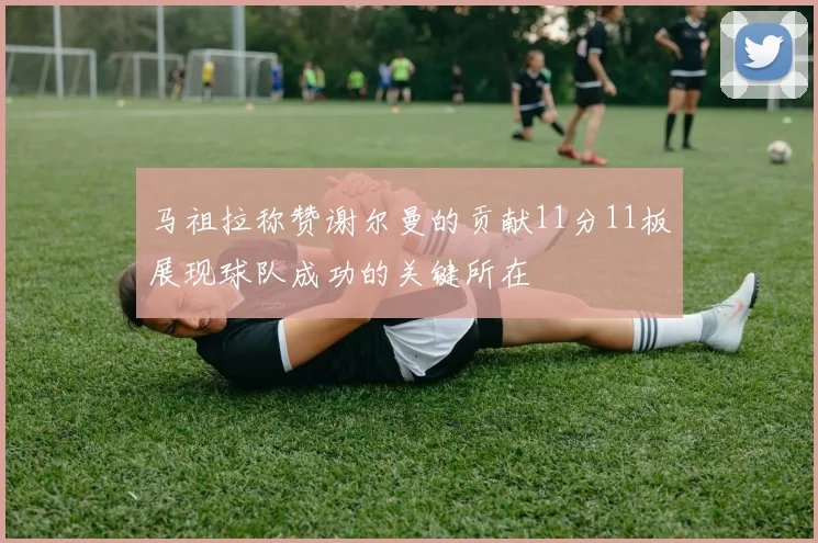 马祖拉称赞谢尔曼的贡献11分11板展现球队成功的关键所在