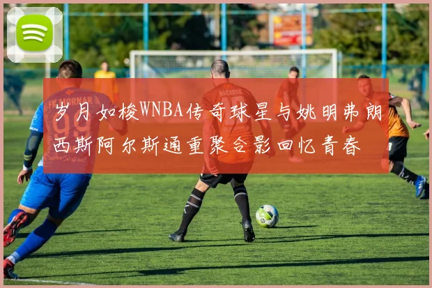 岁月如梭WNBA传奇球星与姚明弗朗西斯阿尔斯通重聚合影回忆青春