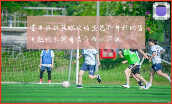 霍里分析篮球攻防全能乔丹科比皆可胜任东契奇为何难以匹敌