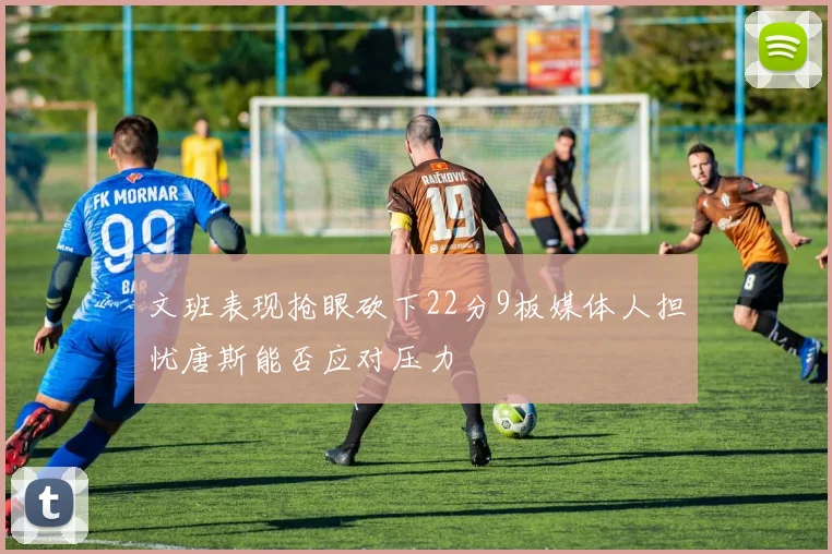 文班表现抢眼砍下22分9板媒体人担忧唐斯能否应对压力