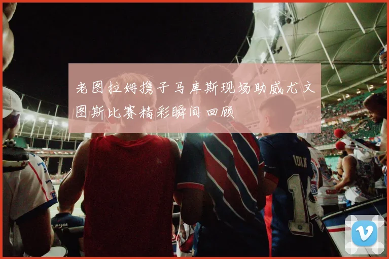 老图拉姆携子马库斯现场助威尤文图斯比赛精彩瞬间回顾