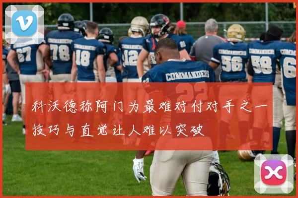 科沃德称阿门为最难对付对手之一技巧与直觉让人难以突破