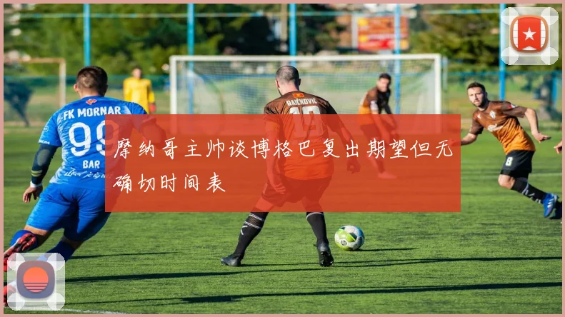 摩纳哥主帅谈博格巴复出期望但无确切时间表