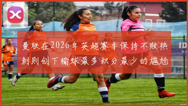 曼联在2026年英超赛季保持不败热刺则创下输球最多积分最少的尴尬纪录