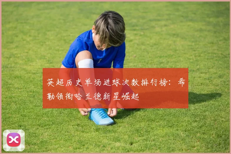 英超历史单场进球次数排行榜：希勒领衔哈兰德新星崛起