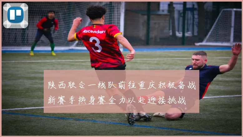 陕西联合一线队前往重庆积极备战新赛季热身赛全力以赴迎接挑战