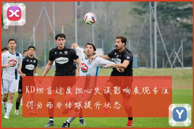KD坦言过度担心失误影响表现专注得分而非传球提升状态