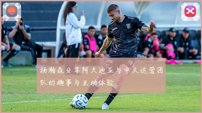 杨瀚森分享阿夫迪亚与中文运营团队的趣事与互动体验