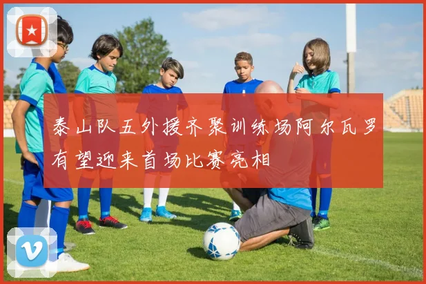 泰山队五外援齐聚训练场阿尔瓦罗有望迎来首场比赛亮相