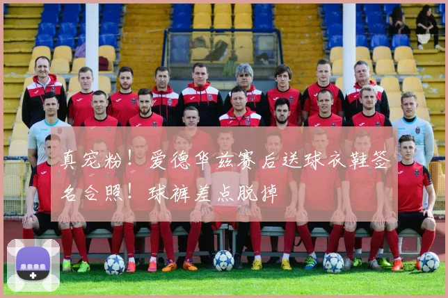 真宠粉！爱德华兹赛后送球衣鞋签名合照！球裤差点脱掉