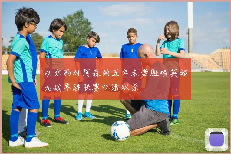 切尔西对阿森纳五年未尝胜绩英超九战零胜联赛杯遭双杀