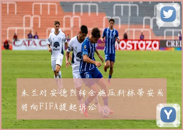 米兰对安德烈转会施压科林蒂安或将向FIFA提起诉讼