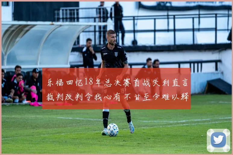 乐福回忆18年总决赛首战失利直言裁判改判令我心有不甘至今难以释怀