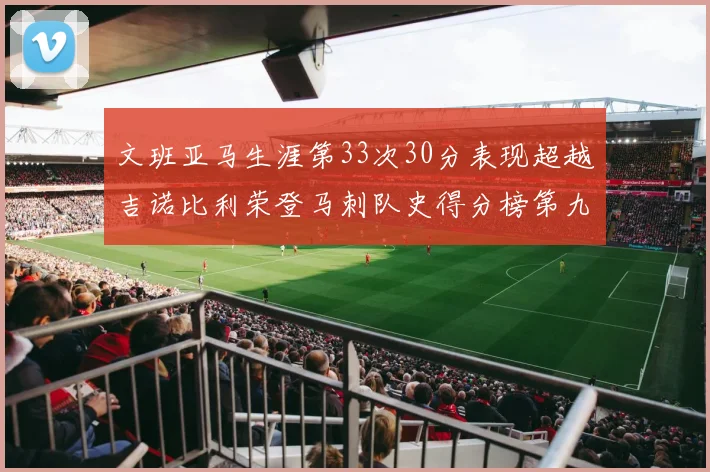 文班亚马生涯第33次30分表现超越吉诺比利荣登马刺队史得分榜第九位