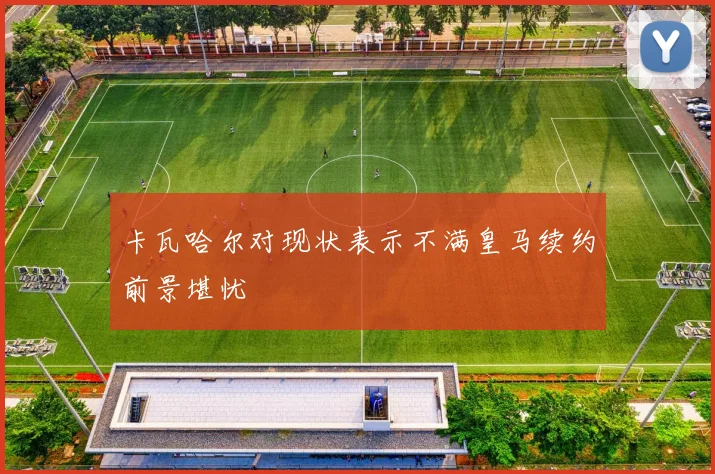 卡瓦哈尔对现状表示不满皇马续约前景堪忧