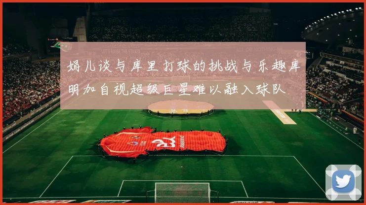 娟儿谈与库里打球的挑战与乐趣库明加自视超级巨星难以融入球队