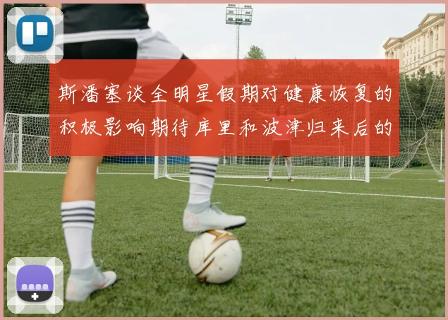 斯潘塞谈全明星假期对健康恢复的积极影响期待库里和波津归来后的全新面貌