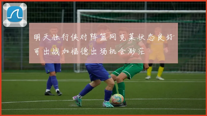 明天独行侠对阵篮网克莱状态良好可出战加福德出场机会渺茫